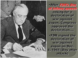 •After FDR’s Day
of Infamy speech
   asking for a
 declaration of
   war against
Japan, Congress
  approved the
 declaration….
 •FDR signed the
  declaration of
   war against
  Japan on Dec.
8, 1941 (Day after
     attack)
 