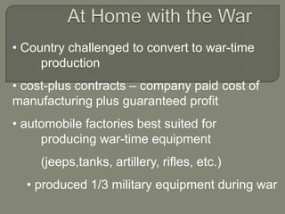 • Country challenged to convert to war-time
     production
• cost-plus contracts – company paid cost of
manufacturing plus guaranteed profit
• automobile factories best suited for
     producing war-time equipment
     (jeeps,tanks, artillery, rifles, etc.)
  • produced 1/3 military equipment during war
 