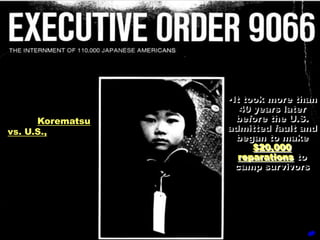 •1944 Supreme       •It took more than
      Court             40 years later
case, Korematsu        before the U.S.
vs. U.S., affirmed   admitted fault and
                       began to make
       the
                           $20,000
constitutionality       reparations to
 of this terrible      camp survivors
       act.
 