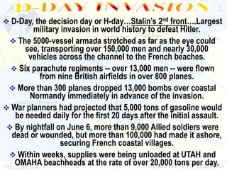 D-Day, the decision day or H-day…Stalin’s 2nd front….Largest
        military invasion in world history to defeat Hitler.
  The 5000-vessel armada stretched as far as the eye could
      see, transporting over 150,000 men and nearly 30,000
       vehicles across the channel to the French beaches.
   Six parachute regiments -- over 13,000 men -- were flown
          from nine British airfields in over 800 planes.
  More than 300 planes dropped 13,000 bombs over coastal
       Normandy immediately in advance of the invasion.
 War planners had projected that 5,000 tons of gasoline would
   be needed daily for the first 20 days after the initial assault.
  By nightfall on June 6, more than 9,000 Allied soldiers were
  dead or wounded, but more than 100,000 had made it ashore,
                 securing French coastal villages.
  Within weeks, supplies were being unloaded at UTAH and
   OMAHA beachheads at the rate of over 20,000 tons per day.
 