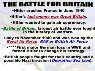 •Hitler crushes France in June 1940
    •Hitler’s last enemy was Great Britain.
     •Hitler wanted to gain air supremacy.
•Battle of Britain, largest air battle ever fought
            in the history of warfare.
 •July to November 1940 and was won by the
  Royal Air Force (RAF or British Air Force).
  •****First major German loss in WWII and
     forced Hitler to change his strategy
 •British people fought for their country and a
 possible Nazi invasion (Operation Sea Lion).
 