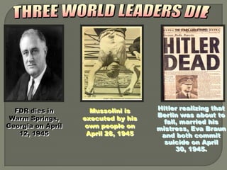 FDR dies in        Mussolini is    Hitler realizing that
                                     Berlin was about to
 Warm Springs,     executed by his
                                       fall, married his
Georgia on April    own people on    mistress, Eva Braun
   12, 1945         April 28, 1945    and both commit
                                       suicide on April
                                           30, 1945.
 