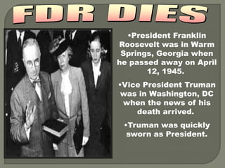 •President Franklin
Roosevelt was in Warm
 Springs, Georgia when
he passed away on April
       12, 1945.
•Vice President Truman
 was in Washington, DC
 when the news of his
    death arrived.
 •Truman was quickly
  sworn as President.
 