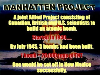 A joint Allied Project consisting of
Canadian, British and U.S. scientists to
        build an atomic bomb.
          Started in 1940…..
By July 1945, 3 bombs had been built.
     1 bomb = 20,000 tons of TNT
 One would be set off in New Mexico
           successfully.
 