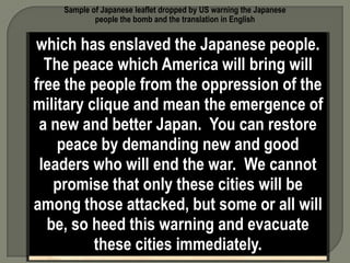 Sample of Japanese leaflet dropped by US warning the Japanese
            people the bomb and the translation in English


which has enslaveddays the military
       In the next few the Japanese people.
  The peace which America will the cities
   installations in some or all of bring will
free the on the photograph will destroyed
 named people from the oppression of the
military clique and mean the cities contain
by American bombs. These emergence of
   military installations and workshops or
 a new and better Japan. You can restore
  factories which produce military goods.
     peace by demanding new and good
  The American Air Force, which does not
wish to injurewill end the war. We cannot
 leaders who innocent people, now gives
    promise that only these cities will be
you warning to evacuate the cities named
among thoseyour lives.but some or notwill
     and save attacked, America is all
     fighting the Japanese people But is
   be, so heed this warning and evacuate
 fighting these cities clique (govt. leaders)
            the military immediately.
 