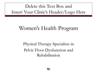 Women’s Health Program
Physical Therapy Specialists in
Pelvic Floor Dysfunction and
Rehabilitation
Delete this Text Box and
Insert Your Clinic’s Header/Logo Here
 