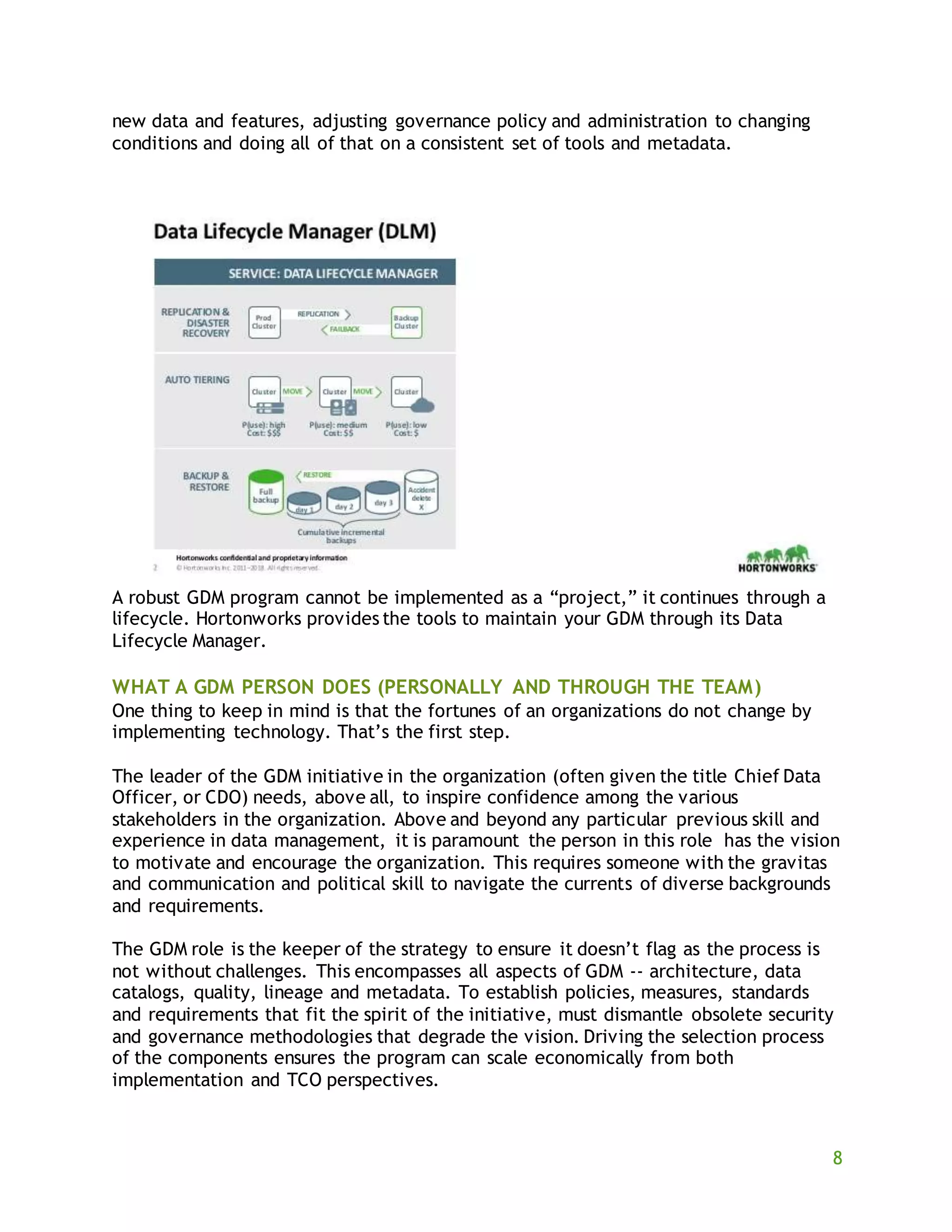 8
new data and features, adjusting governance policy and administration to changing
conditions and doing all of that on a consistent set of tools and metadata.
A robust GDM program cannot be implemented as a “project,” it continues through a
lifecycle. Hortonworks provides the tools to maintain your GDM through its Data
Lifecycle Manager.
WHAT A GDM PERSON DOES (PERSONALLY AND THROUGH THE TEAM)
One thing to keep in mind is that the fortunes of an organizations do not change by
implementing technology. That’s the first step.
The leader of the GDM initiative in the organization (often given the title Chief Data
Officer, or CDO) needs, above all, to inspire confidence among the various
stakeholders in the organization. Above and beyond any particular previous skill and
experience in data management, it is paramount the person in this role has the vision
to motivate and encourage the organization. This requires someone with the gravitas
and communication and political skill to navigate the currents of diverse backgrounds
and requirements.
The GDM role is the keeper of the strategy to ensure it doesn’t flag as the process is
not without challenges. This encompasses all aspects of GDM -- architecture, data
catalogs, quality, lineage and metadata. To establish policies, measures, standards
and requirements that fit the spirit of the initiative, must dismantle obsolete security
and governance methodologies that degrade the vision. Driving the selection process
of the components ensures the program can scale economically from both
implementation and TCO perspectives.
 