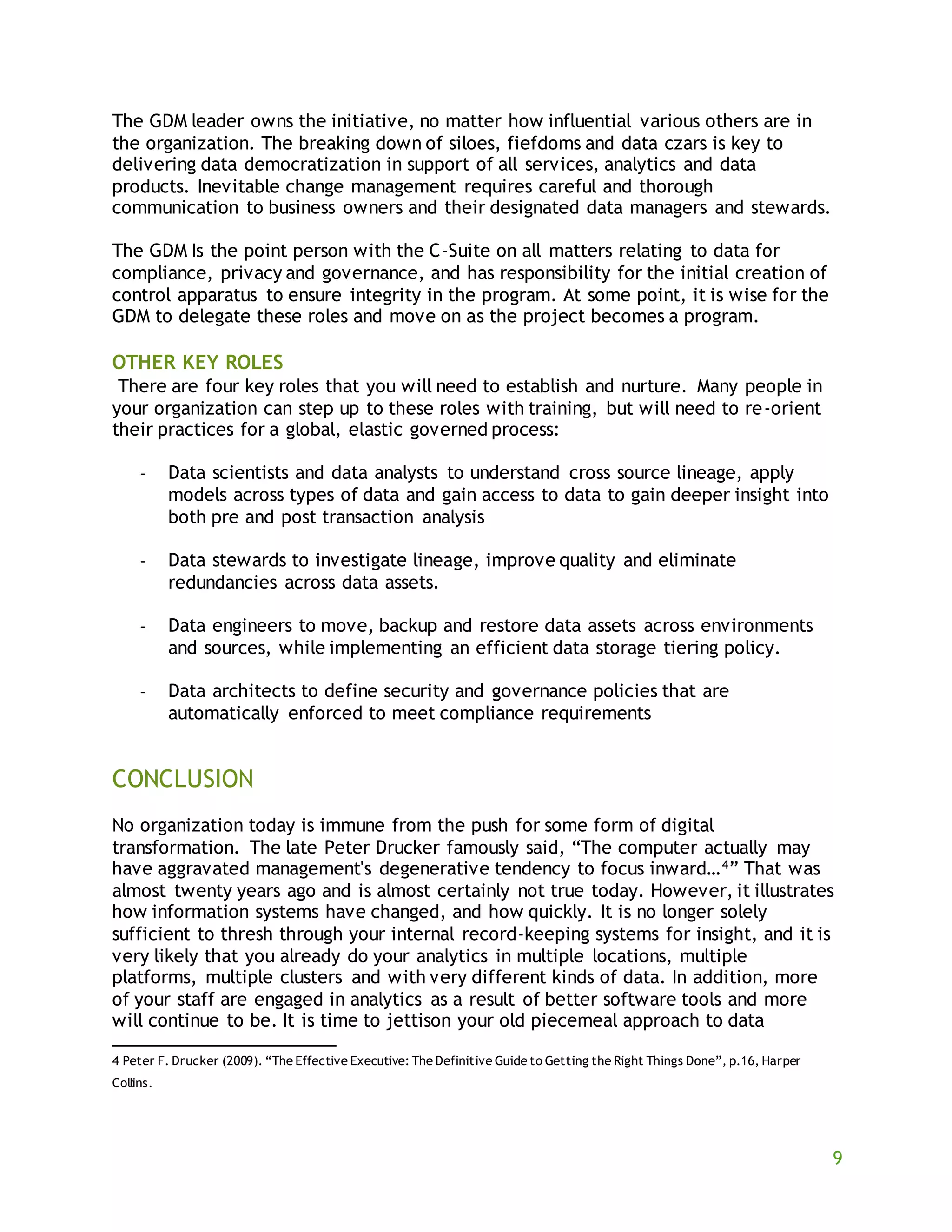 9
The GDM leader owns the initiative, no matter how influential various others are in
the organization. The breaking down of siloes, fiefdoms and data czars is key to
delivering data democratization in support of all services, analytics and data
products. Inevitable change management requires careful and thorough
communication to business owners and their designated data managers and stewards.
The GDM Is the point person with the C-Suite on all matters relating to data for
compliance, privacy and governance, and has responsibility for the initial creation of
control apparatus to ensure integrity in the program. At some point, it is wise for the
GDM to delegate these roles and move on as the project becomes a program.
OTHER KEY ROLES
There are four key roles that you will need to establish and nurture. Many people in
your organization can step up to these roles with training, but will need to re-orient
their practices for a global, elastic governed process:
- Data scientists and data analysts to understand cross source lineage, apply
models across types of data and gain access to data to gain deeper insight into
both pre and post transaction analysis
- Data stewards to investigate lineage, improve quality and eliminate
redundancies across data assets.
- Data engineers to move, backup and restore data assets across environments
and sources, while implementing an efficient data storage tiering policy.
- Data architects to define security and governance policies that are
automatically enforced to meet compliance requirements
CONCLUSION
No organization today is immune from the push for some form of digital
transformation. The late Peter Drucker famously said, “The computer actually may
have aggravated management's degenerative tendency to focus inward…4” That was
almost twenty years ago and is almost certainly not true today. However, it illustrates
how information systems have changed, and how quickly. It is no longer solely
sufficient to thresh through your internal record-keeping systems for insight, and it is
very likely that you already do your analytics in multiple locations, multiple
platforms, multiple clusters and with very different kinds of data. In addition, more
of your staff are engaged in analytics as a result of better software tools and more
will continue to be. It is time to jettison your old piecemeal approach to data
4 Peter F. Drucker (2009). “The Effective Executive: The Definitive Guide to Getting the Right Things Done”, p.16, Harper
Collins.
 