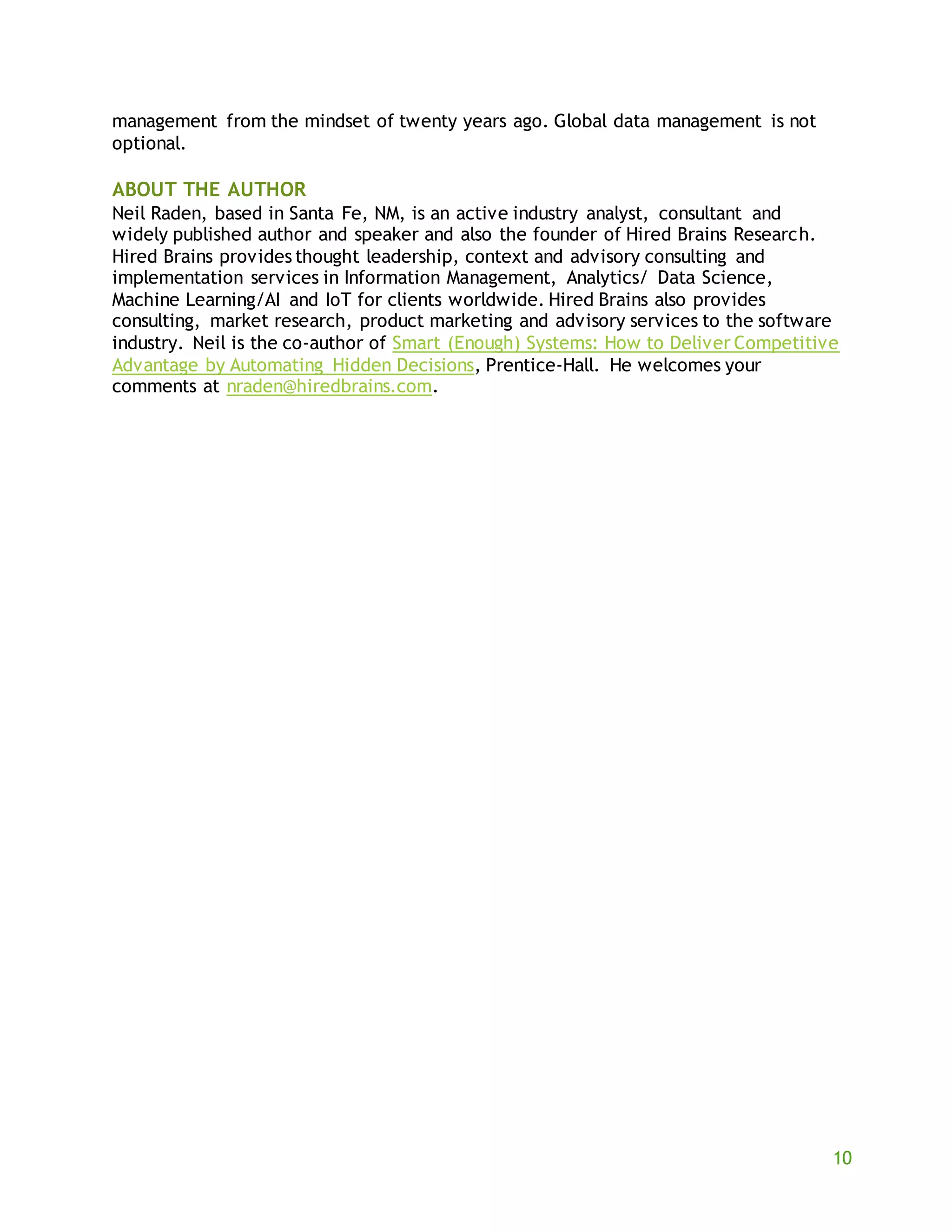 10
management from the mindset of twenty years ago. Global data management is not
optional.
ABOUT THE AUTHOR
Neil Raden, based in Santa Fe, NM, is an active industry analyst, consultant and
widely published author and speaker and also the founder of Hired Brains Research.
Hired Brains provides thought leadership, context and advisory consulting and
implementation services in Information Management, Analytics/ Data Science,
Machine Learning/AI and IoT for clients worldwide. Hired Brains also provides
consulting, market research, product marketing and advisory services to the software
industry. Neil is the co-author of Smart (Enough) Systems: How to Deliver Competitive
Advantage by Automating Hidden Decisions, Prentice-Hall. He welcomes your
comments at nraden@hiredbrains.com.
 