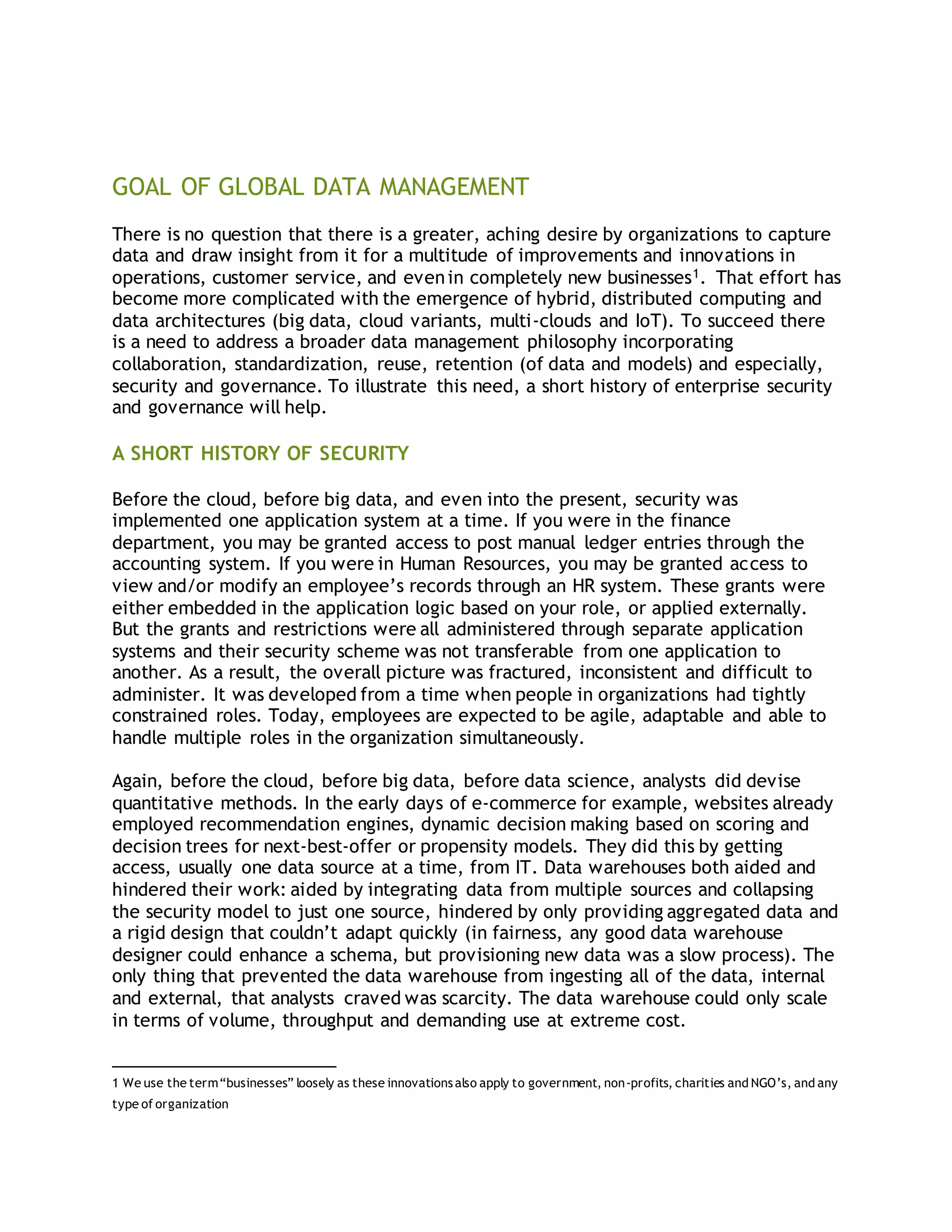 1
GOAL OF GLOBAL DATA MANAGEMENT
There is no question that there is a greater, aching desire by organizations to capture
data and draw insight from it for a multitude of improvements and innovations in
operations, customer service, and evenin completely new businesses1. That effort has
become more complicated with the emergence of hybrid, distributed computing and
data architectures (big data, cloud variants, multi-clouds and IoT). To succeed there
is a need to address a broader data management philosophy incorporating
collaboration, standardization, reuse, retention (of data and models) and especially,
security and governance. To illustrate this need, a short history of enterprise security
and governance will help.
A SHORT HISTORY OF SECURITY
Before the cloud, before big data, and even into the present, security was
implemented one application system at a time. If you were in the finance
department, you may be granted access to post manual ledger entries through the
accounting system. If you were in Human Resources, you may be granted access to
view and/or modify an employee’s records through an HR system. These grants were
either embedded in the application logic based on your role, or applied externally.
But the grants and restrictions were all administered through separate application
systems and their security scheme was not transferable from one application to
another. As a result, the overall picture was fractured, inconsistent and difficult to
administer. It was developed from a time when people in organizations had tightly
constrained roles. Today, employees are expected to be agile, adaptable and able to
handle multiple roles in the organization simultaneously.
Again, before the cloud, before big data, before data science, analysts did devise
quantitative methods. In the early days of e-commerce for example, websites already
employed recommendation engines, dynamic decision making based on scoring and
decision trees for next-best-offer or propensity models. They did this by getting
access, usually one data source at a time, from IT. Data warehouses both aided and
hindered their work: aided by integrating data from multiple sources and collapsing
the security model to just one source, hindered by only providing aggregated data and
a rigid design that couldn’t adapt quickly (in fairness, any good data warehouse
designer could enhance a schema, but provisioning new data was a slow process). The
only thing that prevented the data warehouse from ingesting all of the data, internal
and external, that analysts craved was scarcity. The data warehouse could only scale
in terms of volume, throughput and demanding use at extreme cost.
1 We use the term“businesses” loosely as these innovationsalso apply to government, non-profits, charities and NGO’s, and any
type of organization
 