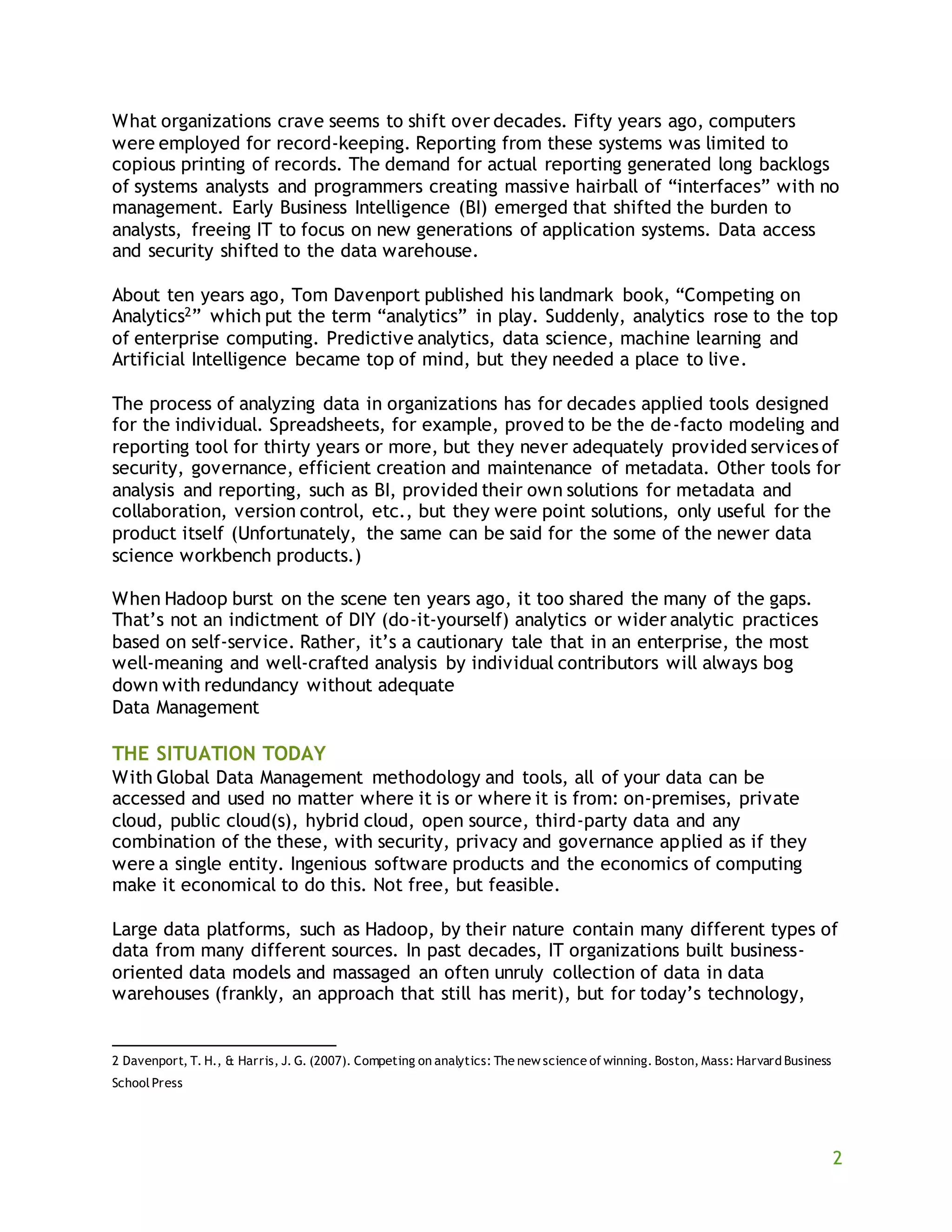 2
What organizations crave seems to shift over decades. Fifty years ago, computers
were employed for record-keeping. Reporting from these systems was limited to
copious printing of records. The demand for actual reporting generated long backlogs
of systems analysts and programmers creating massive hairball of “interfaces” with no
management. Early Business Intelligence (BI) emerged that shifted the burden to
analysts, freeing IT to focus on new generations of application systems. Data access
and security shifted to the data warehouse.
About ten years ago, Tom Davenport published his landmark book, “Competing on
Analytics2” which put the term “analytics” in play. Suddenly, analytics rose to the top
of enterprise computing. Predictive analytics, data science, machine learning and
Artificial Intelligence became top of mind, but they needed a place to live.
The process of analyzing data in organizations has for decades applied tools designed
for the individual. Spreadsheets, for example, proved to be the de-facto modeling and
reporting tool for thirty years or more, but they never adequately provided services of
security, governance, efficient creation and maintenance of metadata. Other tools for
analysis and reporting, such as BI, provided their own solutions for metadata and
collaboration, version control, etc., but they were point solutions, only useful for the
product itself (Unfortunately, the same can be said for the some of the newer data
science workbench products.)
When Hadoop burst on the scene ten years ago, it too shared the many of the gaps.
That’s not an indictment of DIY (do-it-yourself) analytics or wider analytic practices
based on self-service. Rather, it’s a cautionary tale that in an enterprise, the most
well-meaning and well-crafted analysis by individual contributors will always bog
down with redundancy without adequate
Data Management
THE SITUATION TODAY
With Global Data Management methodology and tools, all of your data can be
accessed and used no matter where it is or where it is from: on-premises, private
cloud, public cloud(s), hybrid cloud, open source, third-party data and any
combination of the these, with security, privacy and governance applied as if they
were a single entity. Ingenious software products and the economics of computing
make it economical to do this. Not free, but feasible.
Large data platforms, such as Hadoop, by their nature contain many different types of
data from many different sources. In past decades, IT organizations built business-
oriented data models and massaged an often unruly collection of data in data
warehouses (frankly, an approach that still has merit), but for today’s technology,
2 Davenport, T. H., & Harris, J. G. (2007). Competing on analytics: The new science of winning. Boston, Mass: Harvard Business
School Press
 
