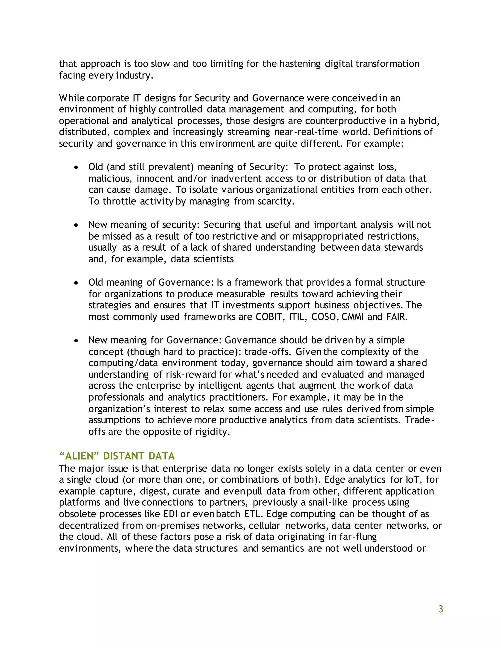 3
that approach is too slow and too limiting for the hastening digital transformation
facing every industry.
While corporate IT designs for Security and Governance were conceived in an
environment of highly controlled data management and computing, for both
operational and analytical processes, those designs are counterproductive in a hybrid,
distributed, complex and increasingly streaming near-real-time world. Definitions of
security and governance in this environment are quite different. For example:
 Old (and still prevalent) meaning of Security: To protect against loss,
malicious, innocent and/or inadvertent access to or distribution of data that
can cause damage. To isolate various organizational entities from each other.
To throttle activity by managing from scarcity.
 New meaning of security: Securing that useful and important analysis will not
be missed as a result of too restrictive and or misappropriated restrictions,
usually as a result of a lack of shared understanding between data stewards
and, for example, data scientists
 Old meaning of Governance: Is a framework that provides a formal structure
for organizations to produce measurable results toward achieving their
strategies and ensures that IT investments support business objectives. The
most commonly used frameworks are COBIT, ITIL, COSO, CMMI and FAIR.
 New meaning for Governance: Governance should be driven by a simple
concept (though hard to practice): trade-offs. Giventhe complexity of the
computing/data environment today, governance should aim toward a shared
understanding of risk-reward for what’s needed and evaluated and managed
across the enterprise by intelligent agents that augment the work of data
professionals and analytics practitioners. For example, it may be in the
organization’s interest to relax some access and use rules derived from simple
assumptions to achieve more productive analytics from data scientists. Trade-
offs are the opposite of rigidity.
“ALIEN” DISTANT DATA
The major issue is that enterprise data no longer exists solely in a data center or even
a single cloud (or more than one, or combinations of both). Edge analytics for IoT, for
example capture, digest, curate and evenpull data from other, different application
platforms and live connections to partners, previously a snail-like process using
obsolete processes like EDI or evenbatch ETL. Edge computing can be thought of as
decentralized from on-premises networks, cellular networks, data center networks, or
the cloud. All of these factors pose a risk of data originating in far-flung
environments, where the data structures and semantics are not well understood or
 