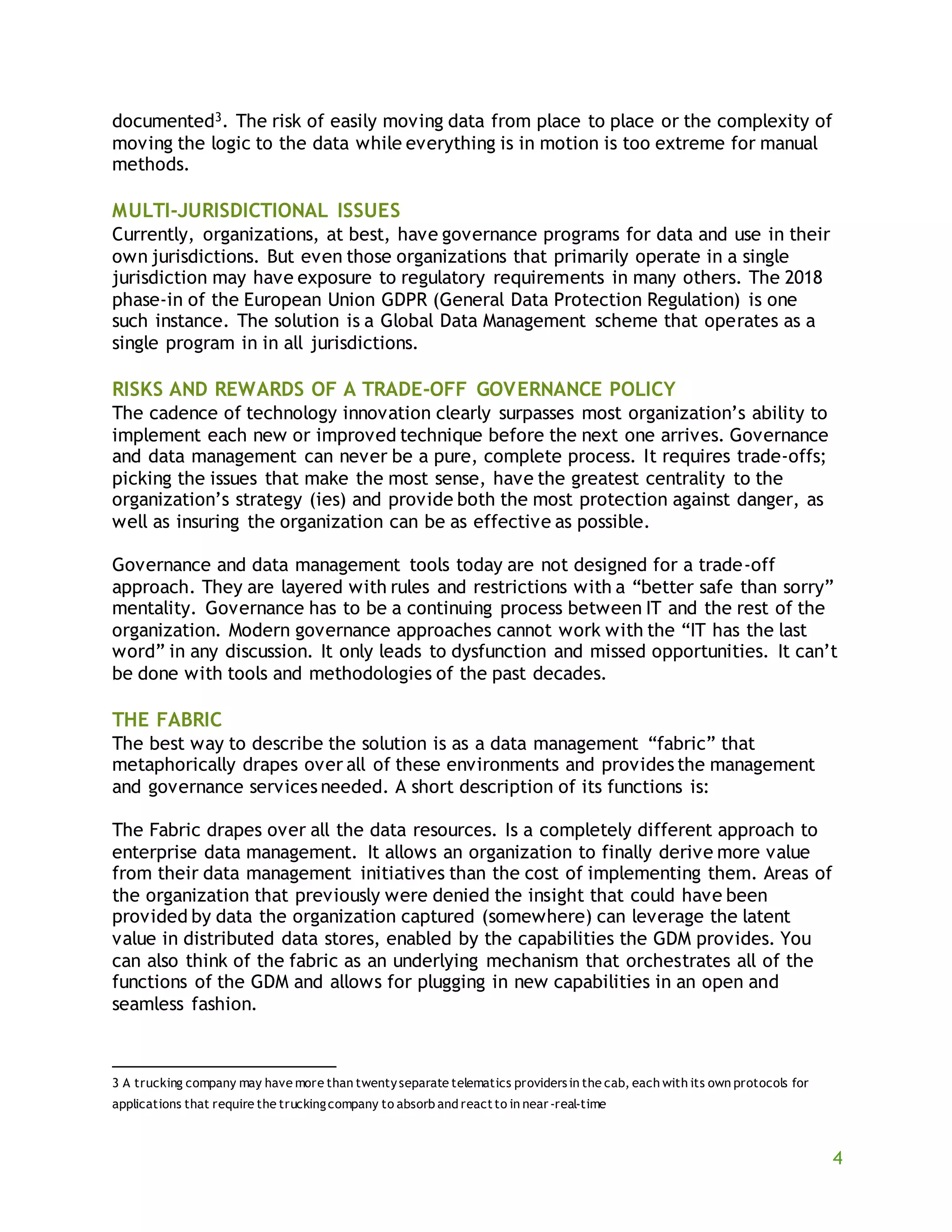 4
documented3. The risk of easily moving data from place to place or the complexity of
moving the logic to the data while everything is in motion is too extreme for manual
methods.
MULTI-JURISDICTIONAL ISSUES
Currently, organizations, at best, have governance programs for data and use in their
own jurisdictions. But even those organizations that primarily operate in a single
jurisdiction may have exposure to regulatory requirements in many others. The 2018
phase-in of the European Union GDPR (General Data Protection Regulation) is one
such instance. The solution is a Global Data Management scheme that operates as a
single program in in all jurisdictions.
RISKS AND REWARDS OF A TRADE-OFF GOVERNANCE POLICY
The cadence of technology innovation clearly surpasses most organization’s ability to
implement each new or improved technique before the next one arrives. Governance
and data management can never be a pure, complete process. It requires trade-offs;
picking the issues that make the most sense, have the greatest centrality to the
organization’s strategy (ies) and provide both the most protection against danger, as
well as insuring the organization can be as effective as possible.
Governance and data management tools today are not designed for a trade-off
approach. They are layered with rules and restrictions with a “better safe than sorry”
mentality. Governance has to be a continuing process between IT and the rest of the
organization. Modern governance approaches cannot work with the “IT has the last
word” in any discussion. It only leads to dysfunction and missed opportunities. It can’t
be done with tools and methodologies of the past decades.
THE FABRIC
The best way to describe the solution is as a data management “fabric” that
metaphorically drapes over all of these environments and provides the management
and governance services needed. A short description of its functions is:
The Fabric drapes over all the data resources. Is a completely different approach to
enterprise data management. It allows an organization to finally derive more value
from their data management initiatives than the cost of implementing them. Areas of
the organization that previously were denied the insight that could have been
provided by data the organization captured (somewhere) can leverage the latent
value in distributed data stores, enabled by the capabilities the GDM provides. You
can also think of the fabric as an underlying mechanism that orchestrates all of the
functions of the GDM and allows for plugging in new capabilities in an open and
seamless fashion.
3 A trucking company may have more than twentyseparate telematics providersin the cab, each with its own protocols for
applications that require the truckingcompany to absorb and reactto in near-real-time
 