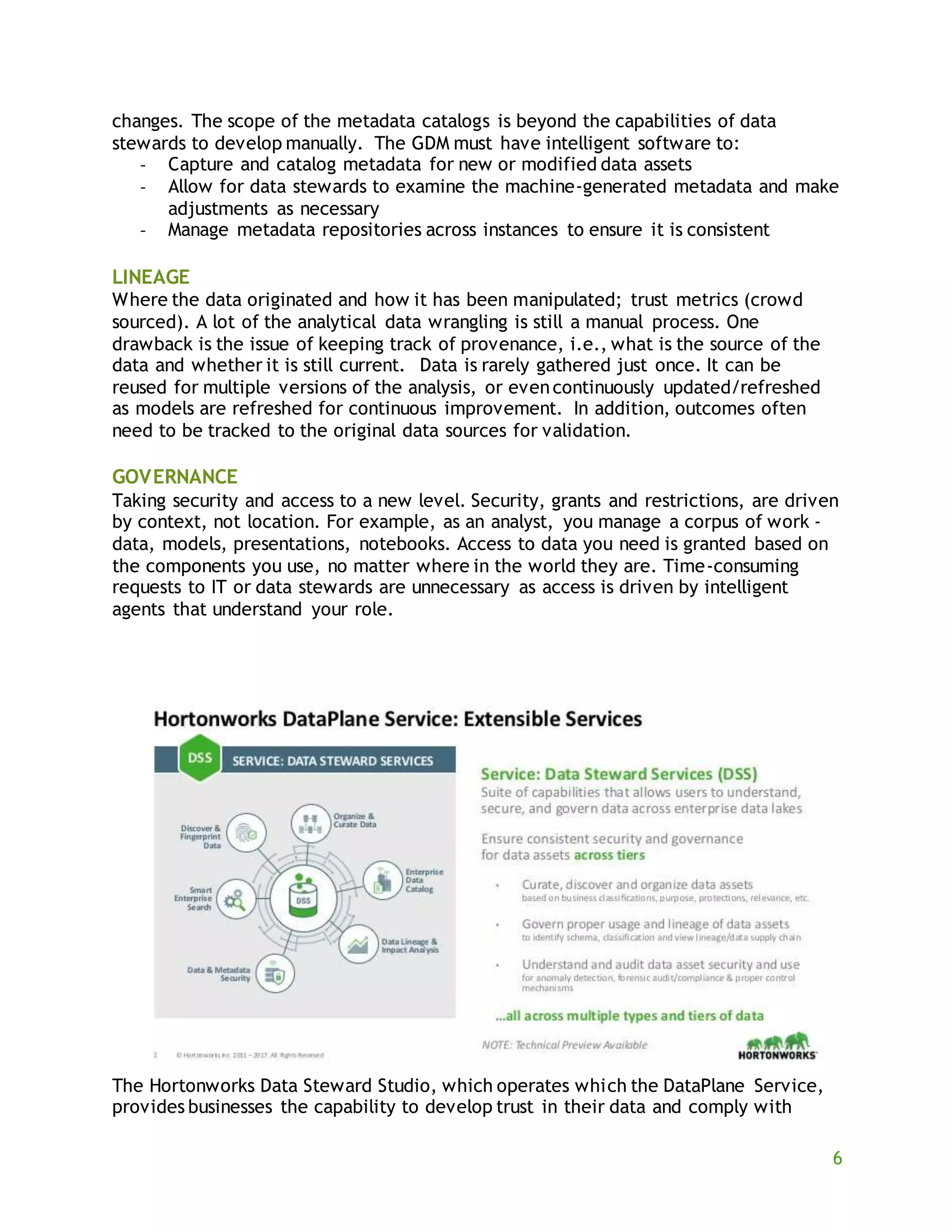 6
changes. The scope of the metadata catalogs is beyond the capabilities of data
stewards to develop manually. The GDM must have intelligent software to:
- Capture and catalog metadata for new or modified data assets
- Allow for data stewards to examine the machine-generated metadata and make
adjustments as necessary
- Manage metadata repositories across instances to ensure it is consistent
LINEAGE
Where the data originated and how it has been manipulated; trust metrics (crowd
sourced). A lot of the analytical data wrangling is still a manual process. One
drawback is the issue of keeping track of provenance, i.e., what is the source of the
data and whether it is still current. Data is rarely gathered just once. It can be
reused for multiple versions of the analysis, or evencontinuously updated/refreshed
as models are refreshed for continuous improvement. In addition, outcomes often
need to be tracked to the original data sources for validation.
GOVERNANCE
Taking security and access to a new level. Security, grants and restrictions, are driven
by context, not location. For example, as an analyst, you manage a corpus of work -
data, models, presentations, notebooks. Access to data you need is granted based on
the components you use, no matter where in the world they are. Time-consuming
requests to IT or data stewards are unnecessary as access is driven by intelligent
agents that understand your role.
The Hortonworks Data Steward Studio, which operates which the DataPlane Service,
provides businesses the capability to develop trust in their data and comply with
 
