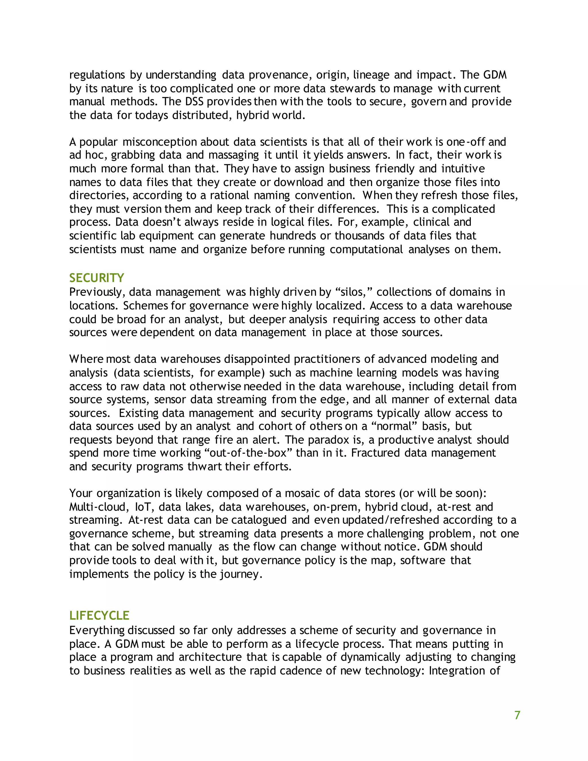 7
regulations by understanding data provenance, origin, lineage and impact. The GDM
by its nature is too complicated one or more data stewards to manage with current
manual methods. The DSS provides then with the tools to secure, govern and provide
the data for todays distributed, hybrid world.
A popular misconception about data scientists is that all of their work is one-off and
ad hoc, grabbing data and massaging it until it yields answers. In fact, their work is
much more formal than that. They have to assign business friendly and intuitive
names to data files that they create or download and then organize those files into
directories, according to a rational naming convention. When they refresh those files,
they must version them and keep track of their differences. This is a complicated
process. Data doesn’t always reside in logical files. For, example, clinical and
scientific lab equipment can generate hundreds or thousands of data files that
scientists must name and organize before running computational analyses on them.
SECURITY
Previously, data management was highly driven by “silos,” collections of domains in
locations. Schemes for governance were highly localized. Access to a data warehouse
could be broad for an analyst, but deeper analysis requiring access to other data
sources were dependent on data management in place at those sources.
Where most data warehouses disappointed practitioners of advanced modeling and
analysis (data scientists, for example) such as machine learning models was having
access to raw data not otherwise needed in the data warehouse, including detail from
source systems, sensor data streaming from the edge, and all manner of external data
sources. Existing data management and security programs typically allow access to
data sources used by an analyst and cohort of others on a “normal” basis, but
requests beyond that range fire an alert. The paradox is, a productive analyst should
spend more time working “out-of-the-box” than in it. Fractured data management
and security programs thwart their efforts.
Your organization is likely composed of a mosaic of data stores (or will be soon):
Multi-cloud, IoT, data lakes, data warehouses, on-prem, hybrid cloud, at-rest and
streaming. At-rest data can be catalogued and even updated/refreshed according to a
governance scheme, but streaming data presents a more challenging problem, not one
that can be solved manually as the flow can change without notice. GDM should
provide tools to deal with it, but governance policy is the map, software that
implements the policy is the journey.
LIFECYCLE
Everything discussed so far only addresses a scheme of security and governance in
place. A GDM must be able to perform as a lifecycle process. That means putting in
place a program and architecture that is capable of dynamically adjusting to changing
to business realities as well as the rapid cadence of new technology: Integration of
 