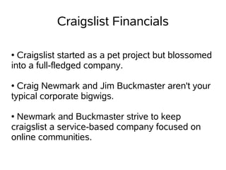 Craigslist Financials

● Craigslist started as a pet project but blossomed
into a full-fledged company.

● Craig Newmark and Jim Buckmaster aren't your
typical corporate bigwigs.

●Newmark and Buckmaster strive to keep
craigslist a service-based company focused on
online communities.
 