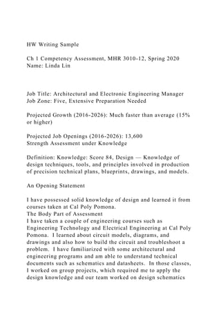 HW Writing Sample
Ch 1 Competency Assessment, MHR 3010-12, Spring 2020
Name: Linda Lin
Job Title: Architectural and Electronic Engineering Manager
Job Zone: Five, Extensive Preparation Needed
Projected Growth (2016-2026): Much faster than average (15%
or higher)
Projected Job Openings (2016-2026): 13,600
Strength Assessment under Knowledge
Definition: Knowledge: Score 84, Design — Knowledge of
design techniques, tools, and principles involved in production
of precision technical plans, blueprints, drawings, and models.
An Opening Statement
I have possessed solid knowledge of design and learned it from
courses taken at Cal Poly Pomona.
The Body Part of Assessment
I have taken a couple of engineering courses such as
Engineering Technology and Electrical Engineering at Cal Poly
Pomona. I learned about circuit models, diagrams, and
drawings and also how to build the circuit and troubleshoot a
problem. I have familiarized with some architectural and
engineering programs and am able to understand technical
documents such as schematics and datasheets. In those classes,
I worked on group projects, which required me to apply the
design knowledge and our team worked on design schematics
 