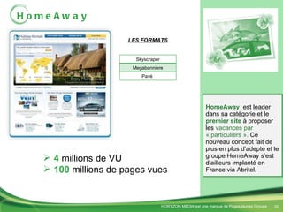HomeAway HomeAway  est leader dans sa catégorie et le  premier site  à proposer les  vacances par « particuliers ».  Ce nouveau concept fait de plus en plus d’adepte et le groupe HomeAway s’est d’ailleurs implanté en France via Abritel.  LES FORMATS 4  millions de VU 100  millions de pages vues Skyscraper Megabanniere Pavé  