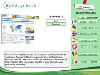 Holidaycheck HolidayCheck  est le  premier site européen  communautaire de vacances. Parcourant l’univers personnel et professionnel, Holidaycheck est axé sur la notion de service. La communauté très présente offre une valeur ajoutée  ( avis, conseil... aux prochains touristes). LES CHIFFRES CLÉS  LES FORMATS Guide de voyage Pavé Skyscraper 