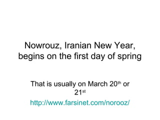 Nowrouz, Iranian New Year,
begins on the first day of spring
That is usually on March 20th or
21st
http://www.farsinet.com/norooz/

 