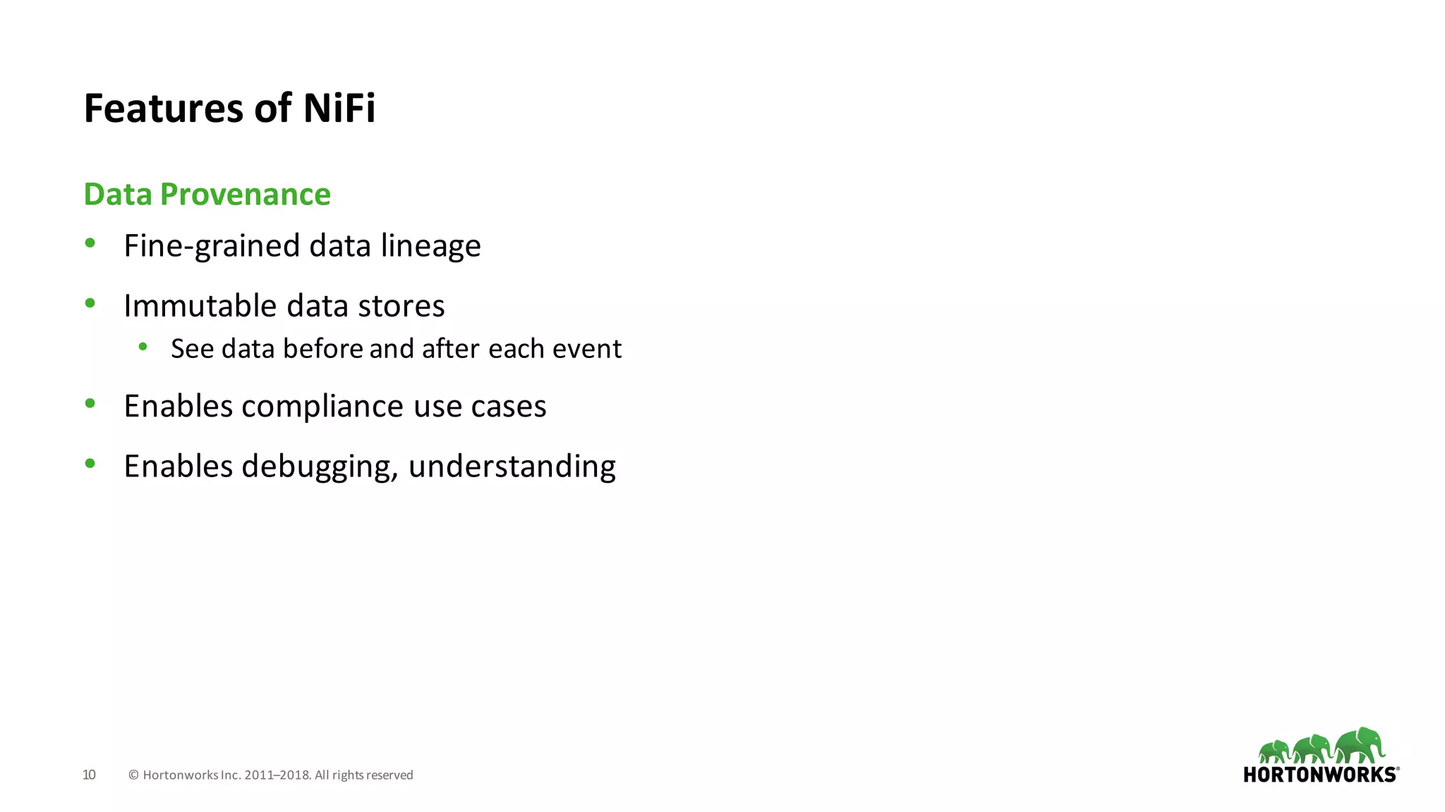 10 ©	Hortonworks	Inc.	2011–2018.	All	rights	reserved
• Fine-grained	data	lineage
• Immutable	data	stores
• See	data	before	and	after	each	event
• Enables	compliance	use	cases
• Enables	debugging,	understanding
Data	Provenance
Features	of	NiFi
 