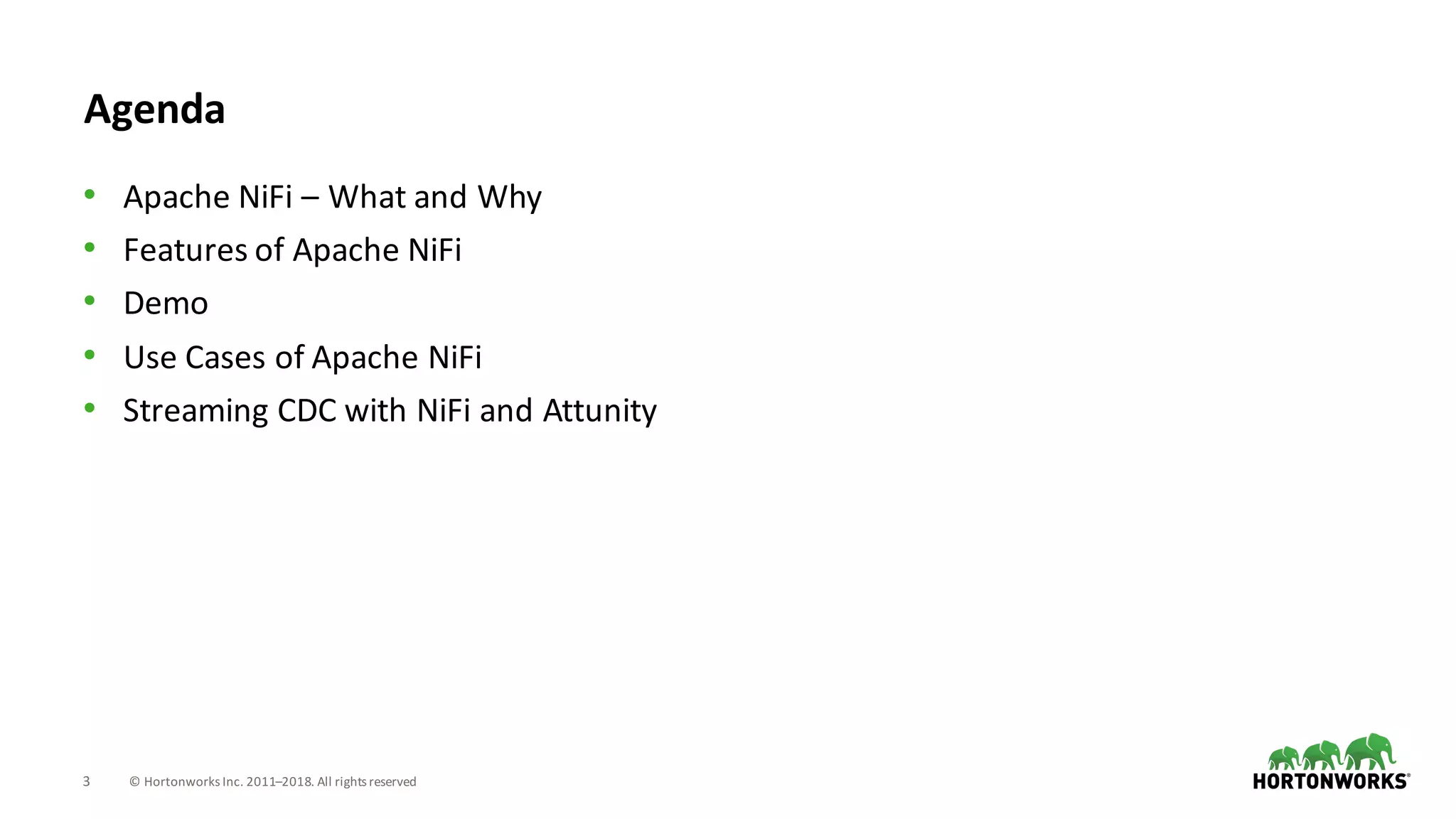 3 ©	Hortonworks	Inc.	2011–2018.	All	rights	reserved
Agenda
• Apache	NiFi – What	and	Why
• Features	of	Apache	NiFi
• Demo
• Use	Cases	of	Apache	NiFi
• Streaming	CDC	with	NiFi and	Attunity
 