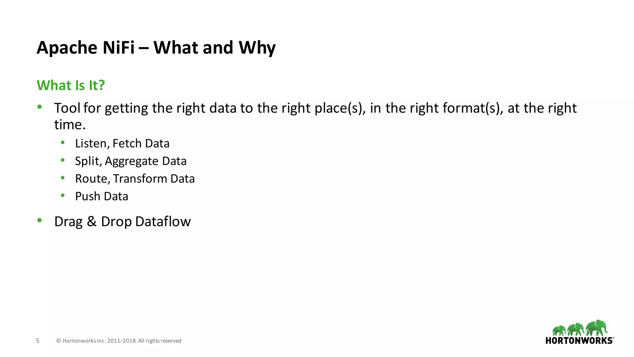 5 ©	Hortonworks	Inc.	2011–2018.	All	rights	reserved
• Tool	for	getting	the	right	data	to	the	right	place(s),	in	the	right	format(s),	at	the	right	
time.
• Listen,	Fetch	Data
• Split,	Aggregate	Data
• Route,	Transform	Data
• Push	Data
• Drag	&	Drop	Dataflow
What	Is	It?
Apache	NiFi – What	and	Why
 
