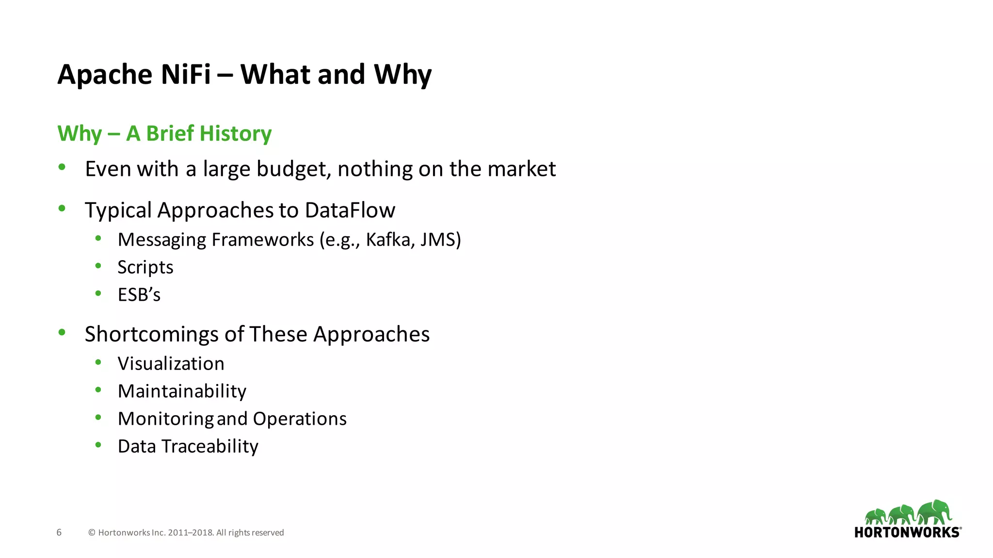 6 ©	Hortonworks	Inc.	2011–2018.	All	rights	reserved
• Even	with	a	large	budget,	nothing	on	the	market
• Typical	Approaches	to	DataFlow
• Messaging	Frameworks	(e.g.,	Kafka,	JMS)
• Scripts
• ESB’s
• Shortcomings	of	These	Approaches
• Visualization
• Maintainability
• Monitoring	and	Operations
• Data	Traceability
Why	– A	Brief	History
Apache	NiFi – What	and	Why
 