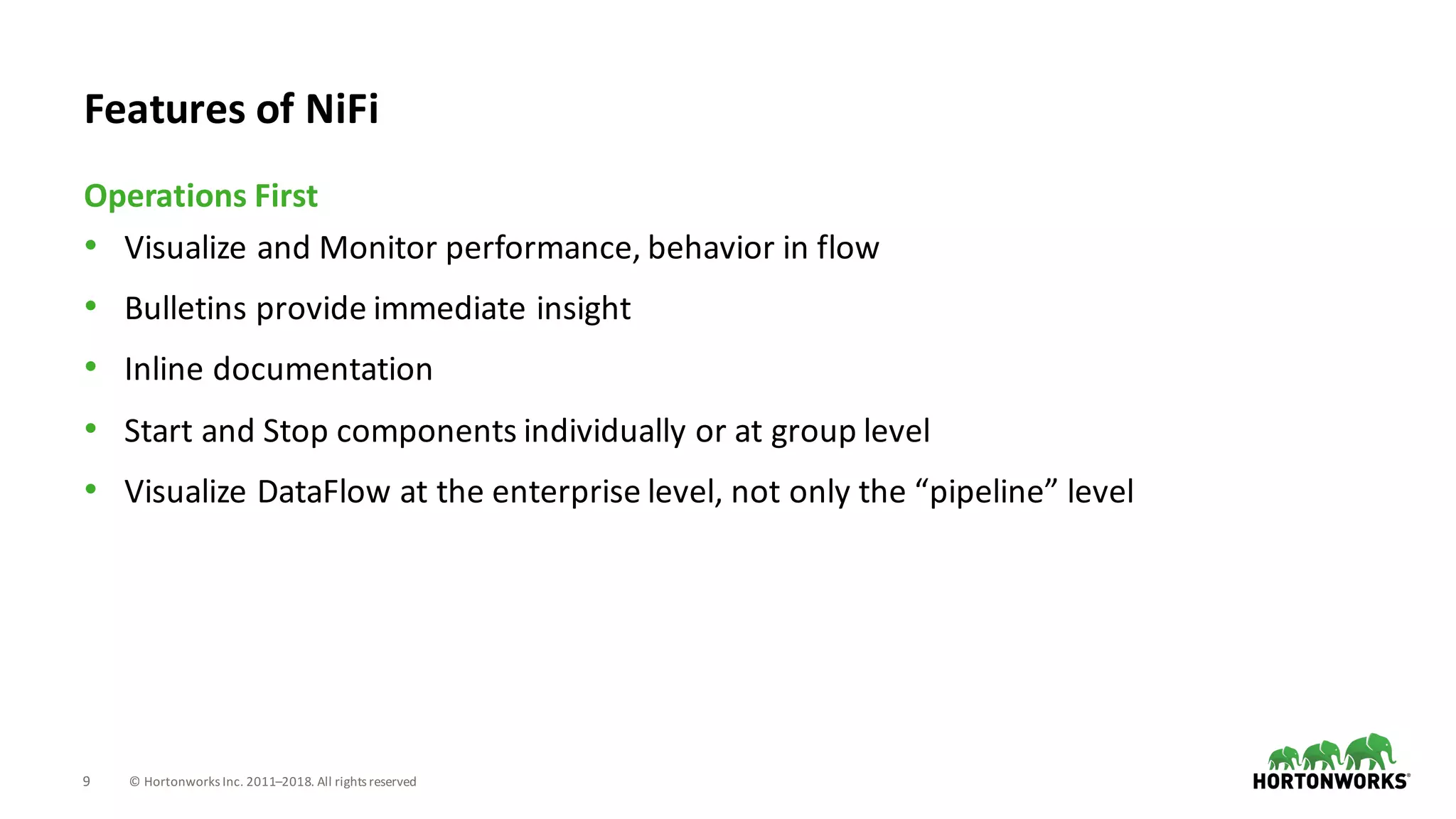 9 ©	Hortonworks	Inc.	2011–2018.	All	rights	reserved
• Visualize	and	Monitor	performance,	behavior	in	flow
• Bulletins	provide	immediate	insight
• Inline	documentation
• Start	and	Stop	components	individually	or	at	group	level
• Visualize	DataFlow at	the	enterprise	level,	not	only	the	“pipeline”	level
Operations	First
Features	of	NiFi
 