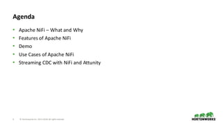 3 ©	Hortonworks	Inc.	2011–2018.	All	rights	reserved
Agenda
• Apache	NiFi – What	and	Why
• Features	of	Apache	NiFi
• Demo
• Use	Cases	of	Apache	NiFi
• Streaming	CDC	with	NiFi and	Attunity
 