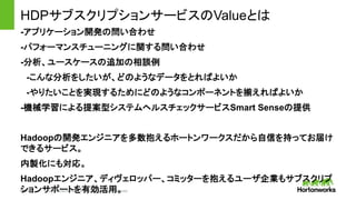 Page11 © Hortonworks Inc. 2011 – 2014. All Rights Reserved
HDPサブスクリプションサービスのValueとは
-アプリケーション開発の問い合わせ
-パフォーマンスチューニングに関する問い合わせ
-分析、ユースケースの追加の相談例
-こんな分析をしたいが、どのようなデータをとればよいか
-やりたいことを実現するためにどのようなコンポーネントを揃えればよいか
-機械学習による提案型システムヘルスチェックサービスSmart Senseの提供
Hadoopの開発エンジニアを多数抱えるホートンワークスだから自信を持ってお届け
できるサービス。
内製化にも対応。
Hadoopエンジニア、ディヴェロッパー、コミッターを抱えるユーザ企業もサブスクリプ
ションサポートを有効活用。
 