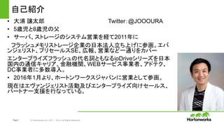 Page2 © Hortonworks Inc. 2011 – 2014. All Rights Reserved
自己紹介
• 大浦 譲太郎 Twitter：@JOOOURA
• 5歳児と8歳児の父
• サーバ、ストレージのシステム営業を経て2011年に
フラッシュメモリストレージ企業の日本法人立ち上げに参画。エバ
ンジェリスト、プリセールスSE、広報、営業など一通りをカバー
エンタープライズフラッシュの代名詞ともなるioDriveシリーズを日本
国内の通信キャリア、金融機関、WEBサービス事業者、アドテク、
DC事業者に多数導入。
• 2016年1月より、ホートンワークスジャパンに営業として参画。
現在はエヴァンジェリスト活動及びエンタープライズ向けセールス、
パートナー支援を行なっている。
 