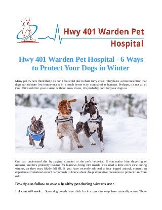 Hwy 401 Warden Pet Hospital - 6 Ways
to Protect Your Dogs in Winter
Many pet owners think that pets don't feel cold due to their furry coats. They have a misconception that
dogs can tolerate low temperatures in a much better way, compared to humans. Perhaps, it's not at all
true. If it’s cold for you to stand without an overcoat, it’s probably cold for your dog too.
One can understand this by paying attention to the pet's behavior. If you notice him shivering or
anxious, and he's probably looking for burrows, bring him inside. Pets need a little extra care during
winters, as they may likely fall ill. If you have recently adopted a four legged animal, consult an
experienced veterinarian in Scarborough to know about the preventative measures to protect him from
cold.
Few tips to follow to owe a healthy pet during winters are :
1. A coat will work : Some dog breeds have thick fur that tends to keep them naturally warm. Those
 