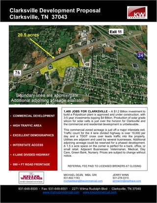 Clarksville Development Proposal
Clarksville, TN 37043




                                  1,400 JOBS FOR CLARKSVILLE – A $1.2 Billion investment to
• COMMERCIAL DEVELOPMENT
                                  build a Polysilicon plant is approved and under construction, with
                                  3-5 year investments topping $4 Billion. Production of solar grade
                                  silicon for solar cells is just over the horizon for Clarksville and
• HIGH TRAFFIC AREA               the commercial and residential development is unbelievable.
                                  This commercial zoned acreage is just off a major interstate exit.
                                  Traffic count for the 4 lane divided highway is over 19,000 per
• EXCELLENT DEMOGRAPHICS          day and a TDOT cross over leads traffic into the property.
                                  Utilities are adjacent and used by several businesses. Additional
                                  adjoining acreage could be reserved for a phased development.
• INTERSTATE ACCESS               A 1.5 ± acre space on the corner is perfect for a bank, office, or
                                  small retail. Adjacent Businesses: Veterinarian, Medical, Day
                                  Care, Green Bank, Nursery. Prices are subject to change without
• 4 LANE DIVIDED HIGHWAY          notice.


• 990 + FT ROAD FRONTAGE
                                     REFERRAL FEE PAID TO LICENSED BROKERS AT CLOSING


                                  MICHAEL DEAN, MBA, GRI                  JERRY WINN
                                  931-802-1163                            931-278-0315
                                  michaeldean@kwcommercial.com            jerrywinn@realtracs.com


    931-648-8500 · Fax: 931-648-8551 · 2271 Wilma Rudolph Blvd · Clarksville, TN 37040
                    www.mytncommercial.com www.kwcommercial.com
 