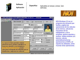 Software Aplicación Aplicables en tareas o áreas  bien definidas Especifica  NOI-Windows 2.5 es un programa de cómputo que facilita y agiliza las operaciones de los cálculos de la nómina, calcula los impuestos de los trabajadores y de la empresa, genera reportes y recibos, realiza enlaces con bancos, calcula automáticamente las aportaciones al SAR y el reporte de utilidades, entre muchas otras operaciones. 