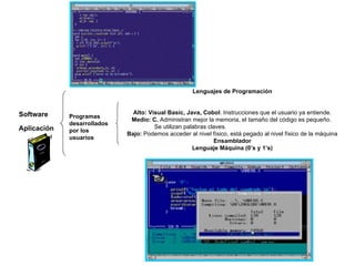Software Aplicación Programas desarrollados por los usuarios Lenguajes de Programación Alto: Visual Basic, Java, Cobol . Instrucciones que el usuario ya entiende. Medio: C.  Administran mejor la memoria, el tamaño del código es pequeño.  Se utilizan palabras claves. Bajo:  Podemos acceder al nivel físico, está pegado al nivel físico de la máquina Ensamblador Lenguaje Máquina (0’s y 1’s) 