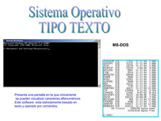 Sistema Operativo  TIPO TEXTO MS-DOS Presenta una pantalla en la que únicamente se pueden visualizar caracteres alfanuméricos.  Este  software   esta estrictamente basado en  texto y operado por comandos. 