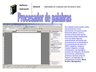 Aplicables en cualquier tipo de tarea o área  Software Aplicación General  Procesador de palabras Son utilizados para escribir cartas, memorándums y otros documentos. El usuario puede fácilmente adherir, borrar y cambiar el texto hasta que el documento quede exactamente como se desea.Algunas características avanzadas que encontramos en la actualidad en los procesadores de texto son: definir márgenes, sangrías, insertar imágenes, manejar encabezado y pie de página, corrector de ortografía, diccionario de sinónimos, presentación preliminar del texto antes de imprimir, etc.Ejemplos de procesadores de texto:  Word, AmiPro, Wordperfect 