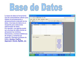 Base de Datos  La base de datos la herramienta que las computadoras utilizan para realizar el procesamiento y almacenamiento ordenado de los datos. Una base de datos es un recipiente para colecciones relacionadas de datos.  Por ejemplo, una agenda puede ser una base de datos donde se almacenan los nombres, direcciones y números telefónicos de amigos y contactos de negocios. Ejemplos de Bases de Datos:  Access, FoxPro ,  Approach ,  Oracle, MySQL, etc 