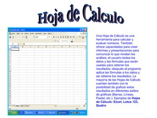 Hoja de Calculo Una Hoja de Cálculo es una herramienta para calcular y evaluar números. También ofrece capacidades para crear informes y presentaciones para comunicar lo que revelan los análisis; el usuario teclea los datos y las fórmulas que serán usadas para obtener los resultados; después el programa aplica las fórmulas a los datos y así obtiene los resultados; La mayoría de las Hojas de Cálculo cuentan también con la posibilidad de graficar estos resultados en diferentes estilos de gráficas (Barras, Líneas, Pastel, etc.). Ejemplos de  Hojas de Cálculo: Excel, Lotus 123, Quatro 