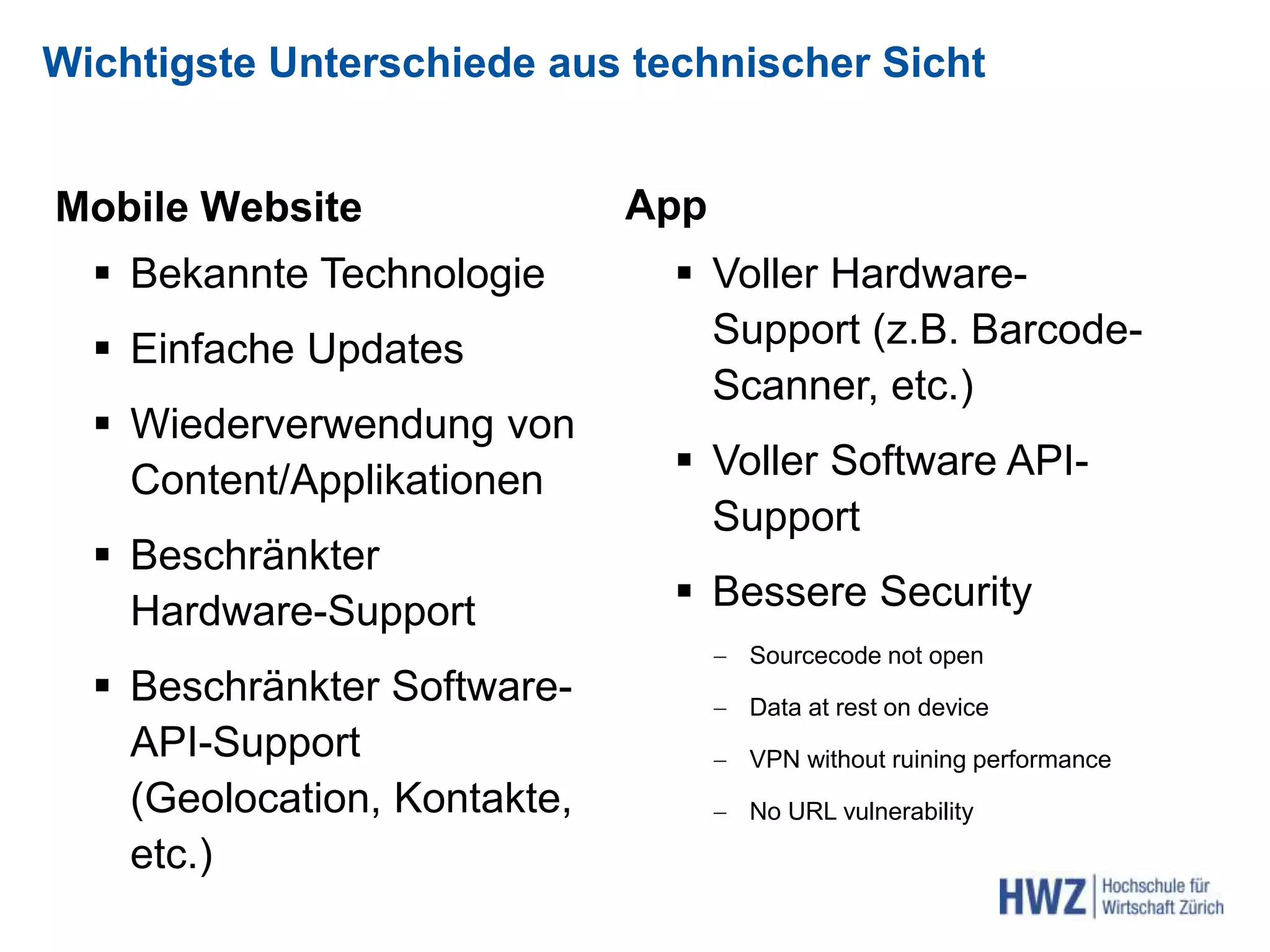 Wichtigste Unterschiede aus technischer Sicht
Mobile Website
 Bekannte Technologie
 Einfache Updates
 Wiederverwendung von
Content/Applikationen
 Beschränkter
Hardware-Support
 Beschränkter Software-
API-Support
(Geolocation, Kontakte,
etc.)
App
 Voller Hardware-
Support (z.B. Barcode-
Scanner, etc.)
 Voller Software API-
Support
 Bessere Security
 Sourcecode not open
 Data at rest on device
 VPN without ruining performance
 No URL vulnerability
 