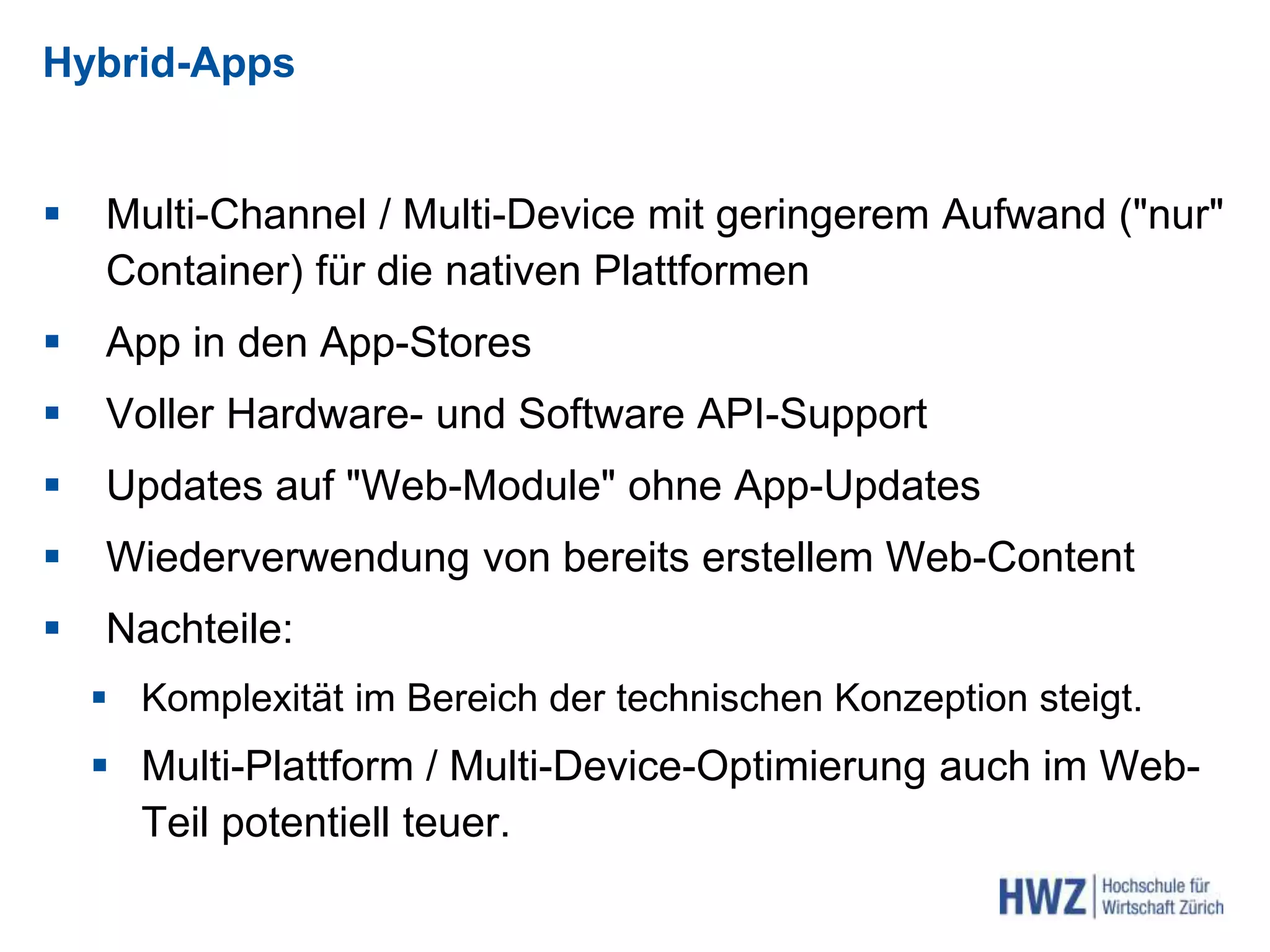 Hybrid-Apps
 Multi-Channel / Multi-Device mit geringerem Aufwand ("nur"
Container) für die nativen Plattformen
 App in den App-Stores
 Voller Hardware- und Software API-Support
 Updates auf "Web-Module" ohne App-Updates
 Wiederverwendung von bereits erstellem Web-Content
 Nachteile:
 Komplexität im Bereich der technischen Konzeption steigt.
 Multi-Plattform / Multi-Device-Optimierung auch im Web-
Teil potentiell teuer.
 