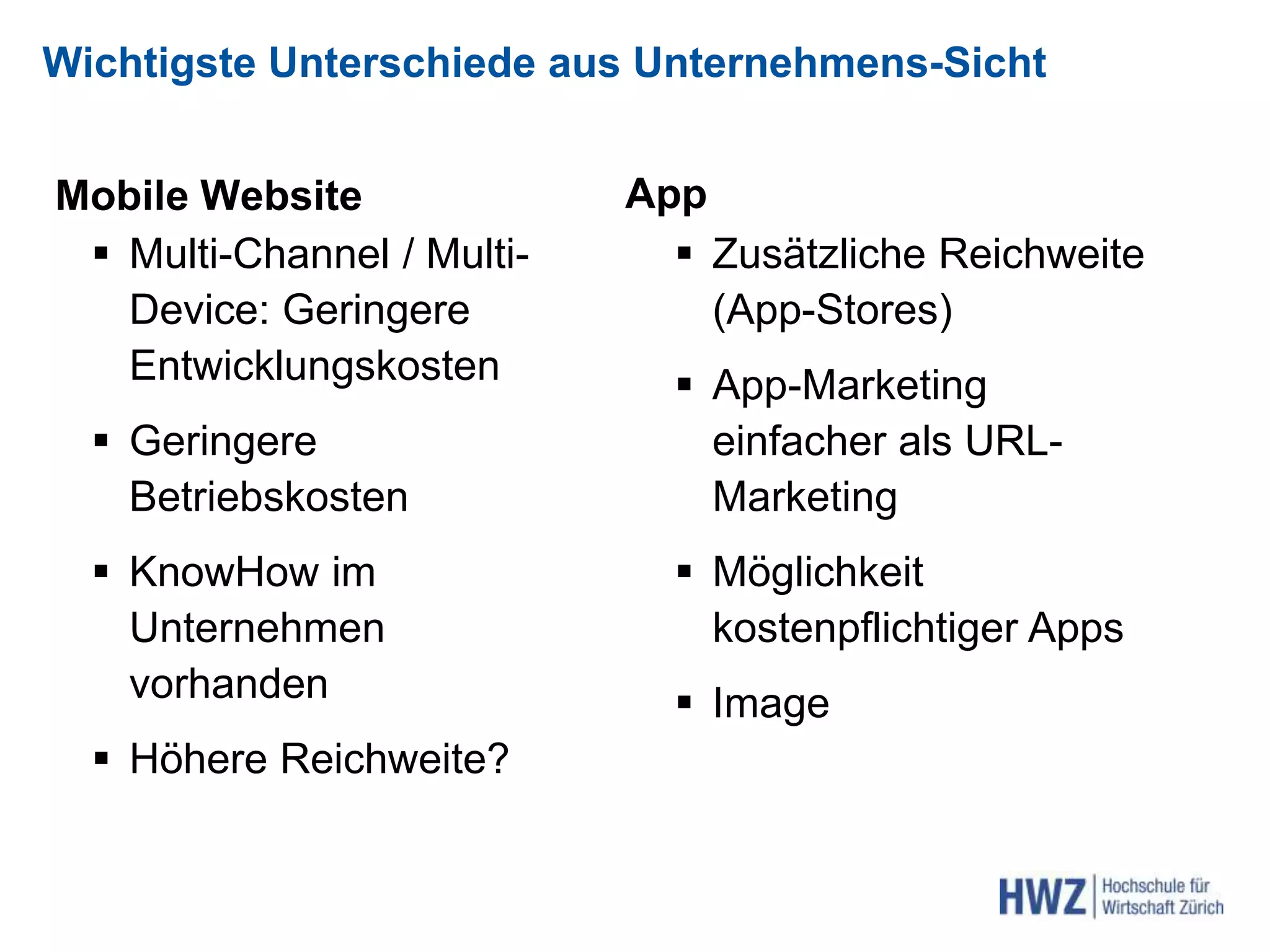 Wichtigste Unterschiede aus Unternehmens-Sicht
Mobile Website
 Multi-Channel / Multi-
Device: Geringere
Entwicklungskosten
 Geringere
Betriebskosten
 KnowHow im
Unternehmen
vorhanden
 Höhere Reichweite?
App
 Zusätzliche Reichweite
(App-Stores)
 App-Marketing
einfacher als URL-
Marketing
 Möglichkeit
kostenpflichtiger Apps
 Image
 