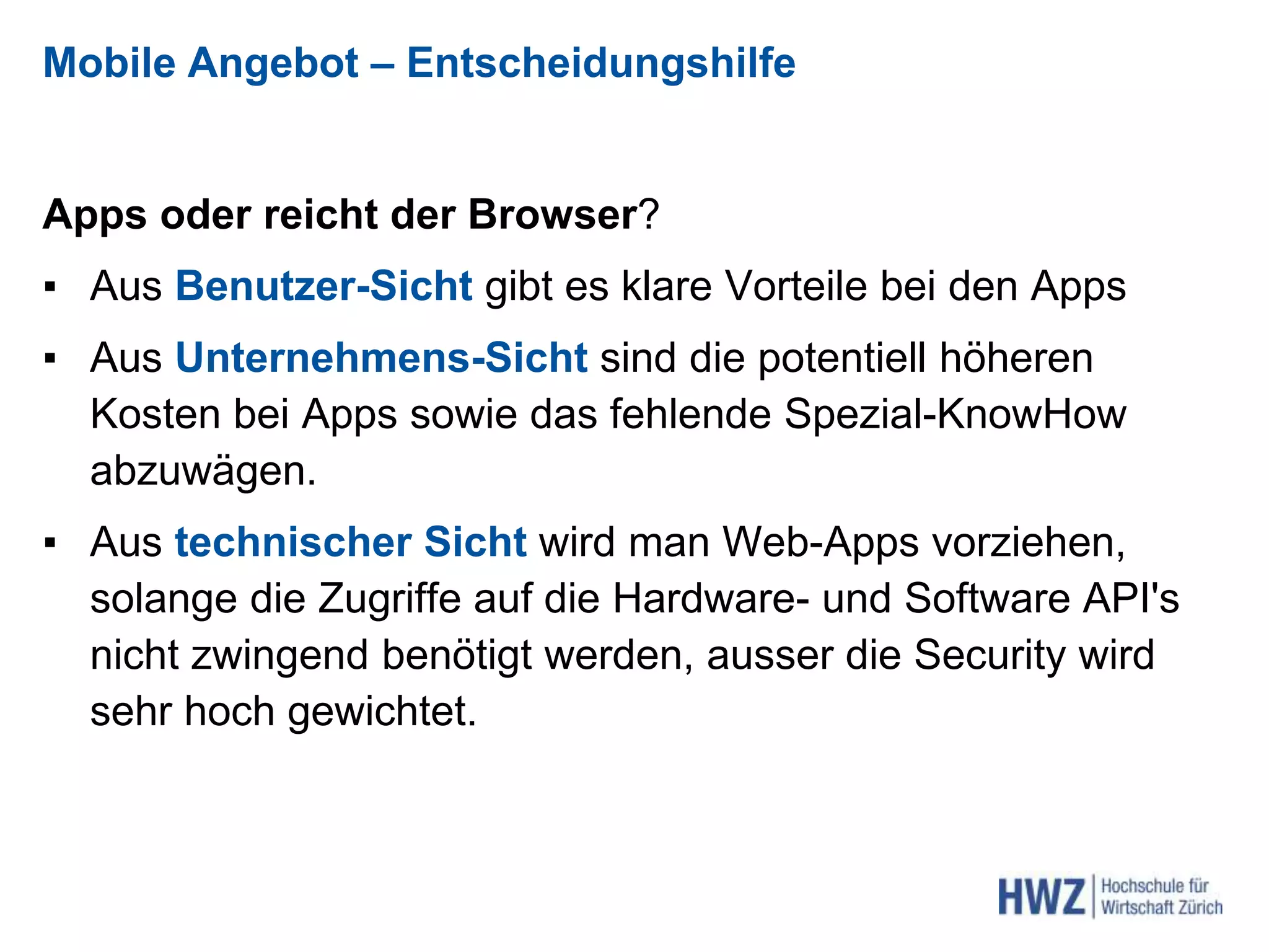 Mobile Angebot – Entscheidungshilfe
Apps oder reicht der Browser?
▪ Aus Benutzer-Sicht gibt es klare Vorteile bei den Apps
▪ Aus Unternehmens-Sicht sind die potentiell höheren
Kosten bei Apps sowie das fehlende Spezial-KnowHow
abzuwägen.
▪ Aus technischer Sicht wird man Web-Apps vorziehen,
solange die Zugriffe auf die Hardware- und Software API's
nicht zwingend benötigt werden, ausser die Security wird
sehr hoch gewichtet.
 