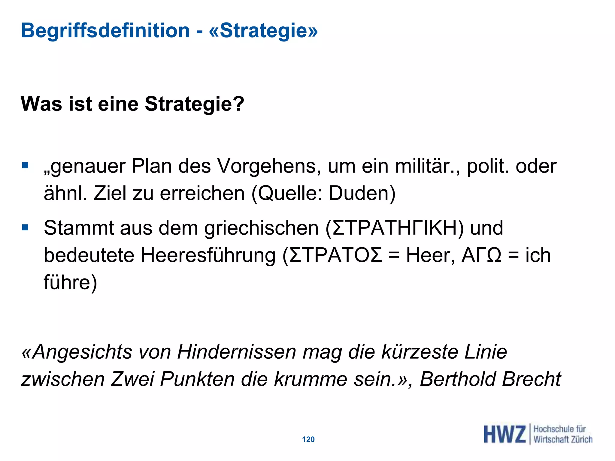 Begriffsdefinition - «Strategie»
Was ist eine Strategie?
 „genauer Plan des Vorgehens, um ein militär., polit. oder
ähnl. Ziel zu erreichen (Quelle: Duden)
 Stammt aus dem griechischen (ΣΤΡΑΤΗΓΙΚΗ) und
bedeutete Heeresführung (ΣΤΡΑΤOΣ = Heer, AΓΩ = ich
führe)
«Angesichts von Hindernissen mag die kürzeste Linie
zwischen Zwei Punkten die krumme sein.», Berthold Brecht
120
 