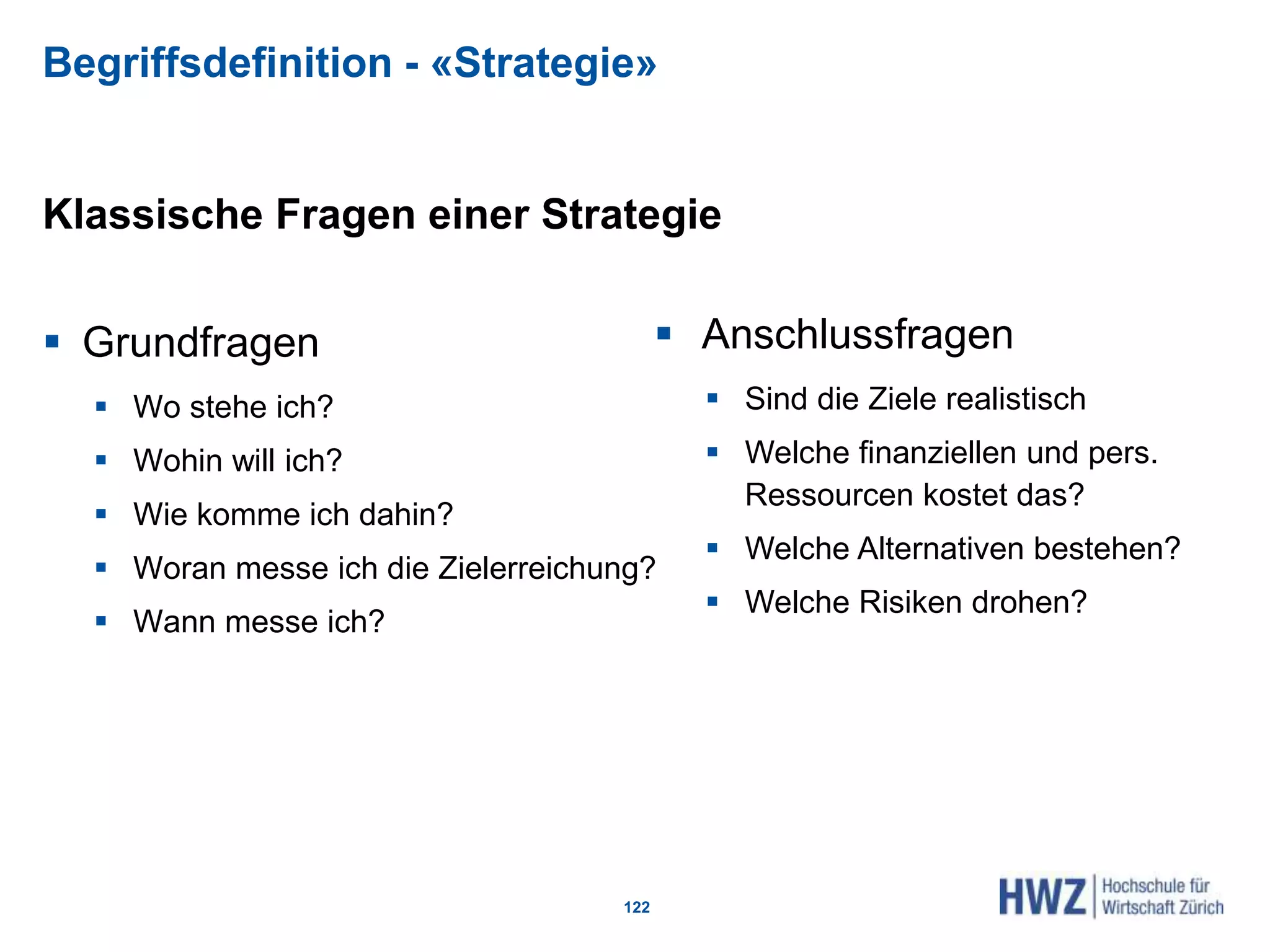 Begriffsdefinition - «Strategie»
Klassische Fragen einer Strategie
 Grundfragen
 Wo stehe ich?
 Wohin will ich?
 Wie komme ich dahin?
 Woran messe ich die Zielerreichung?
 Wann messe ich?
122
 Anschlussfragen
 Sind die Ziele realistisch
 Welche finanziellen und pers.
Ressourcen kostet das?
 Welche Alternativen bestehen?
 Welche Risiken drohen?
 
