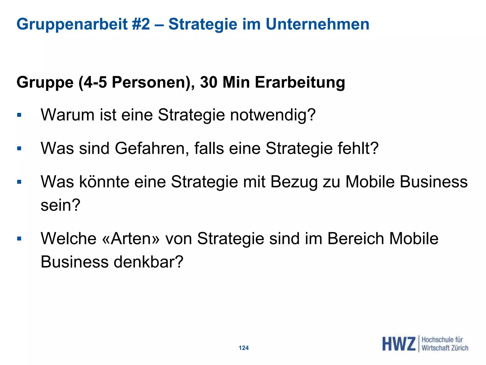 Gruppenarbeit #2 – Strategie im Unternehmen
Gruppe (4-5 Personen), 30 Min Erarbeitung
▪ Warum ist eine Strategie notwendig?
▪ Was sind Gefahren, falls eine Strategie fehlt?
▪ Was könnte eine Strategie mit Bezug zu Mobile Business
sein?
▪ Welche «Arten» von Strategie sind im Bereich Mobile
Business denkbar?
124
 