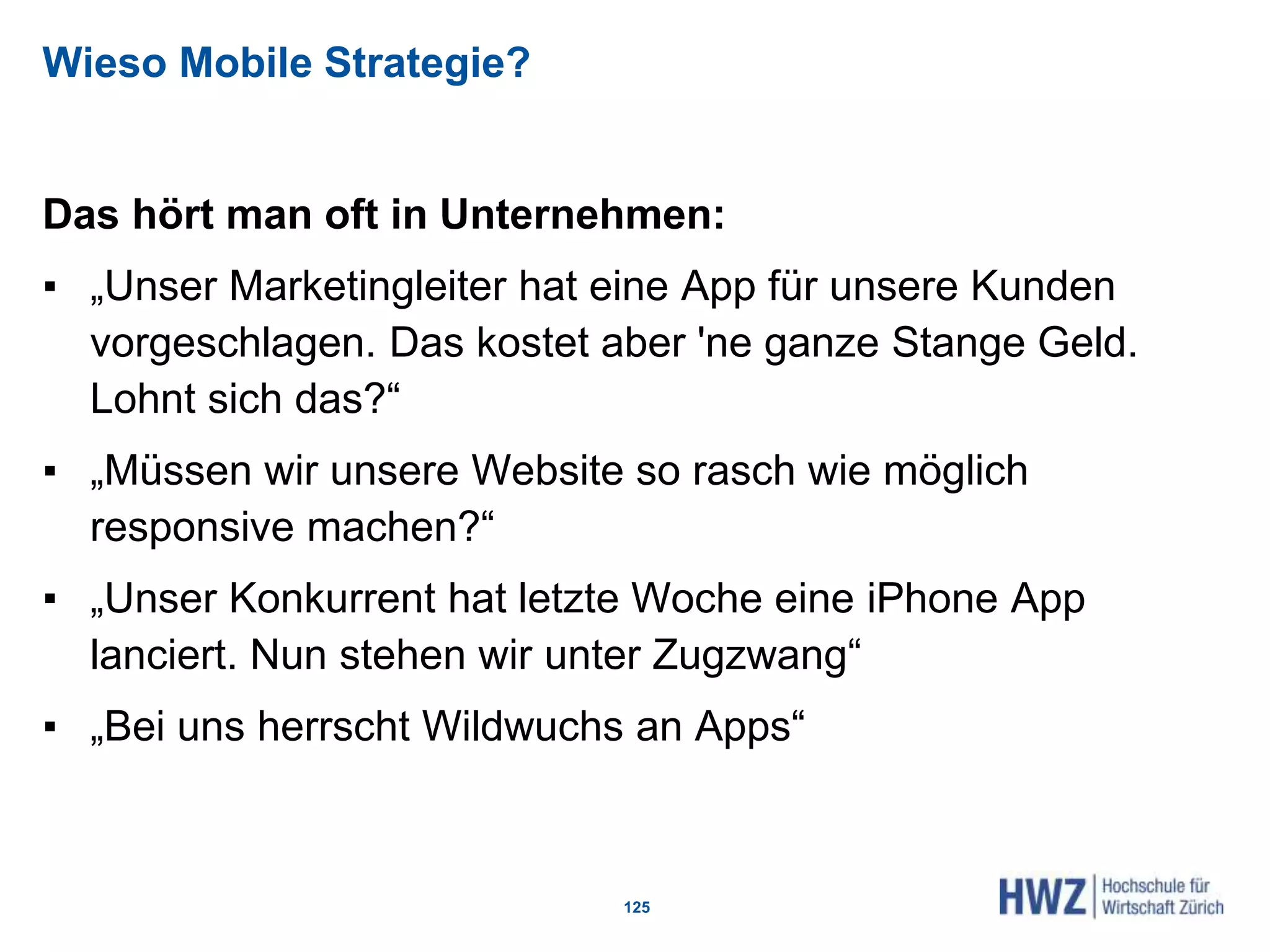 Wieso Mobile Strategie?
Das hört man oft in Unternehmen:
▪ „Unser Marketingleiter hat eine App für unsere Kunden
vorgeschlagen. Das kostet aber 'ne ganze Stange Geld.
Lohnt sich das?“
▪ „Müssen wir unsere Website so rasch wie möglich
responsive machen?“
▪ „Unser Konkurrent hat letzte Woche eine iPhone App
lanciert. Nun stehen wir unter Zugzwang“
▪ „Bei uns herrscht Wildwuchs an Apps“
125
 