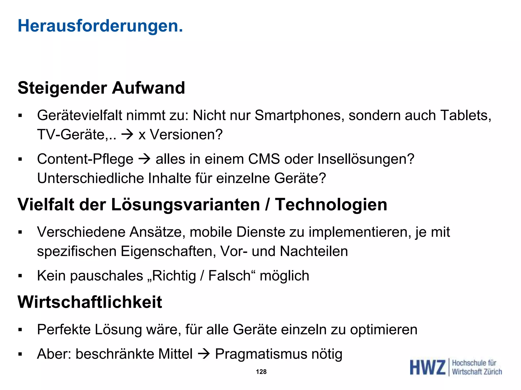 Herausforderungen.
Steigender Aufwand
▪ Gerätevielfalt nimmt zu: Nicht nur Smartphones, sondern auch Tablets,
TV-Geräte,..  x Versionen?
▪ Content-Pflege  alles in einem CMS oder Insellösungen?
Unterschiedliche Inhalte für einzelne Geräte?
Vielfalt der Lösungsvarianten / Technologien
▪ Verschiedene Ansätze, mobile Dienste zu implementieren, je mit
spezifischen Eigenschaften, Vor- und Nachteilen
▪ Kein pauschales „Richtig / Falsch“ möglich
Wirtschaftlichkeit
▪ Perfekte Lösung wäre, für alle Geräte einzeln zu optimieren
▪ Aber: beschränkte Mittel  Pragmatismus nötig
128
 