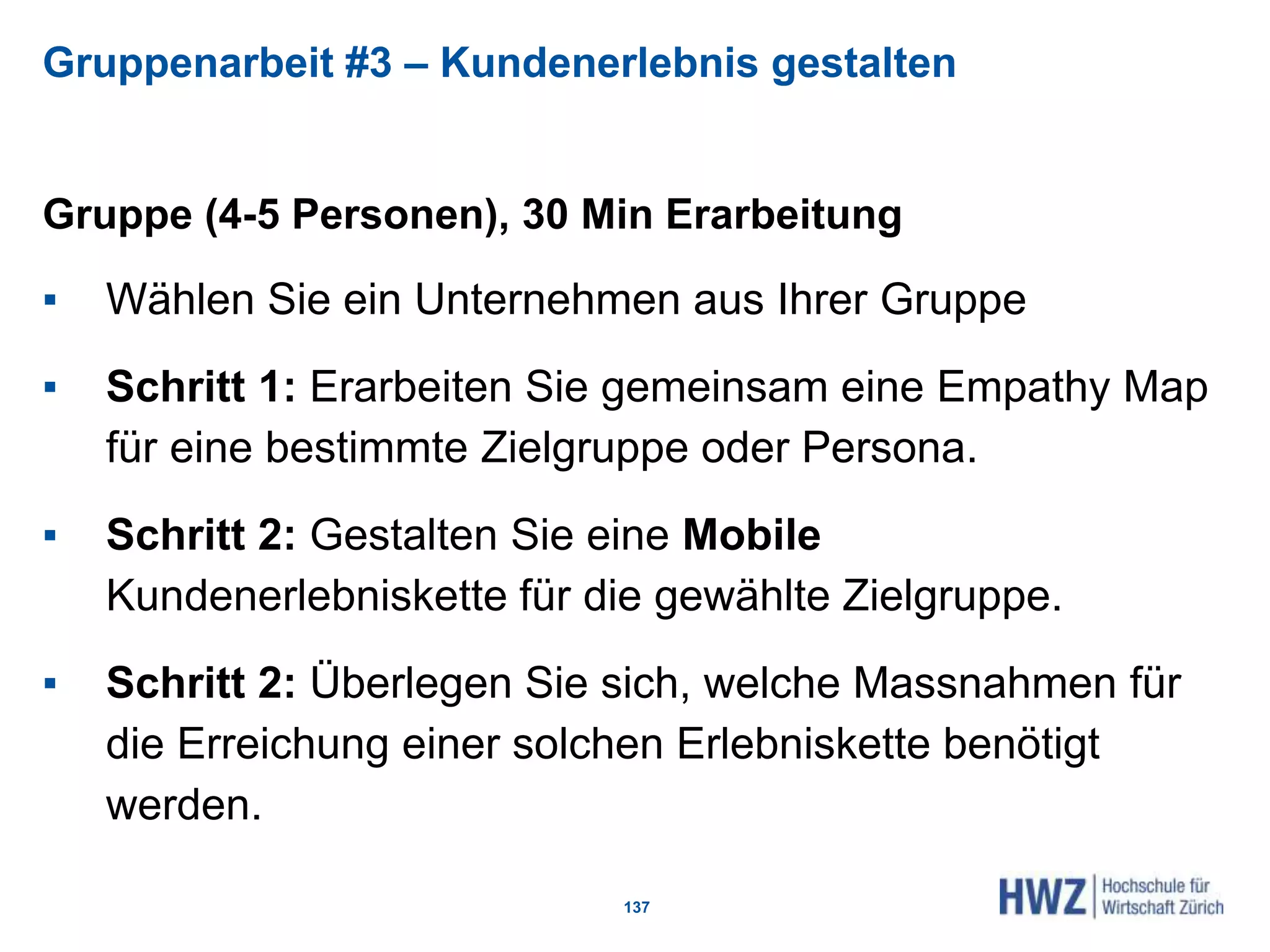 Gruppenarbeit #3 – Kundenerlebnis gestalten
Gruppe (4-5 Personen), 30 Min Erarbeitung
▪ Wählen Sie ein Unternehmen aus Ihrer Gruppe
▪ Schritt 1: Erarbeiten Sie gemeinsam eine Empathy Map
für eine bestimmte Zielgruppe oder Persona.
▪ Schritt 2: Gestalten Sie eine Mobile
Kundenerlebniskette für die gewählte Zielgruppe.
▪ Schritt 2: Überlegen Sie sich, welche Massnahmen für
die Erreichung einer solchen Erlebniskette benötigt
werden.
137
 